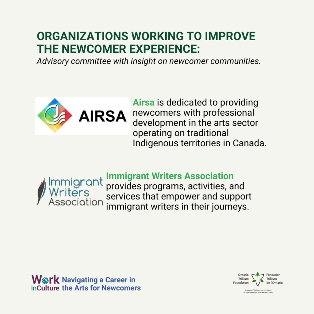 Organizations working to improve the newcomer experience: Advisory committee with insight on newcomer communities. Airsa is dedicated to providing newcomers with professional development in the arts sector operating on traditional Indigenous territories in Canada. Immigrant Writers Association provides programs, activities, and services that empower and support immigrant writers in their journeys.